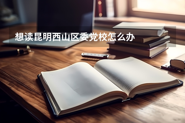 想读昆明西山区委党校怎么办