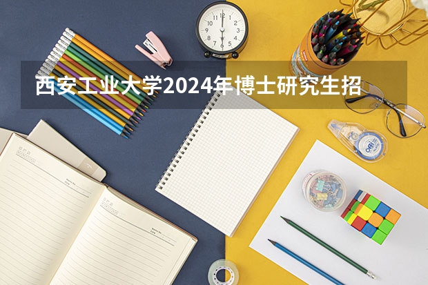 西安工业大学2024年博士研究生招生简章 西北大学研究生报考人数