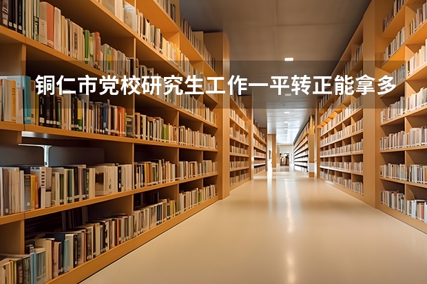 铜仁市党校研究生工作一平转正能拿多少工资