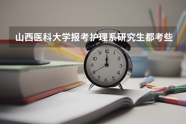 山西医科大学报考护理系研究生都考些什么