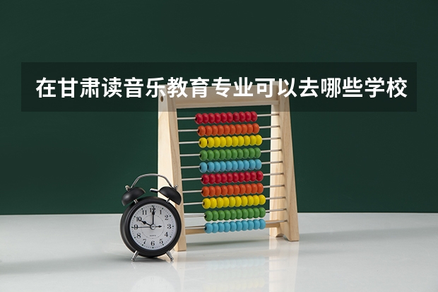 在甘肃读音乐教育专业可以去哪些学校