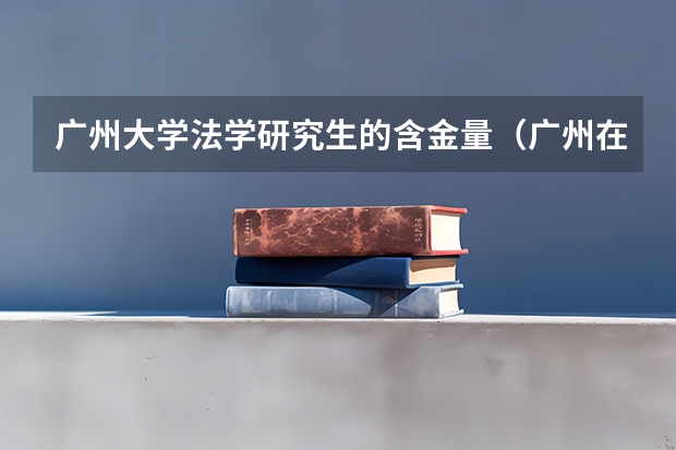 广州大学法学研究生的含金量(广州在职研究生专业一览表)