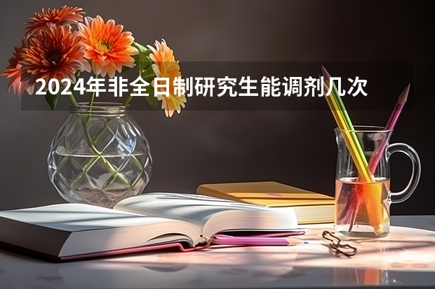 2024年非全日制研究生能调剂几次 2024年非全日制研究生选什么专业好