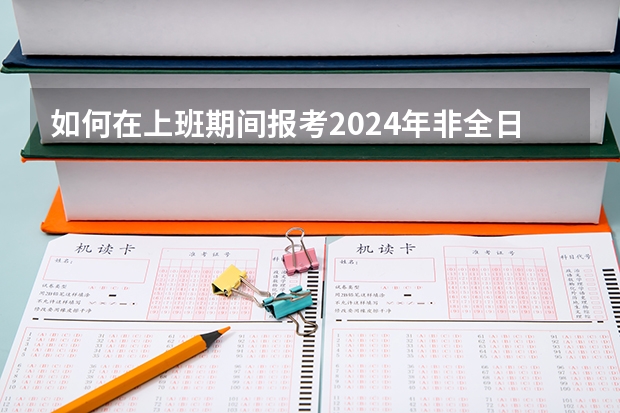 如何在上班期间报考2024年非全日制研究生呢 2024年非全日制研究生报考攻略
