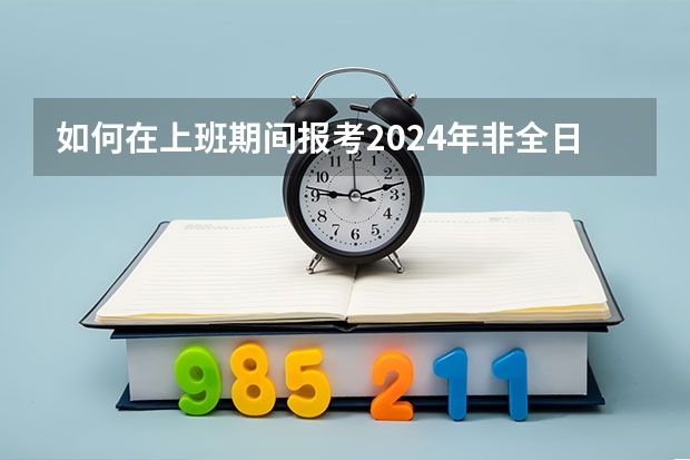 如何在上班期间报考2024年非全日制研究生呢 2024年非全日制研究生适合跨专业读的专业有哪些