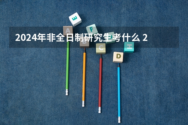 2024年非全日制研究生考什么 2024年非全日制研究生的笔试要在2023年考吗