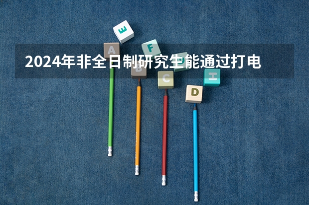 2024年非全日制研究生能通过打电话的方式直接报考吗 2024年非全日制研究生初试备考指导