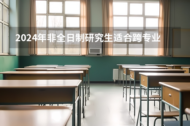 2024年非全日制研究生适合跨专业读的专业有哪些 2024年非全日制研究生是哪种类型的硕士学位