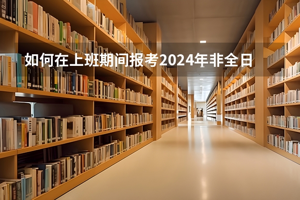 如何在上班期间报考2024年非全日制研究生呢 2024年非全日制研究生备战初试攻略
