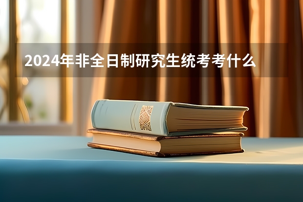 2024年非全日制研究生统考考什么 2024年非全日制研究生报考难度不低于全日制吗